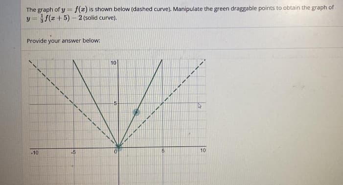 The graph of y = f(x) is shown below (dashed curve). Manipulate the green draggable points to obtain the graph of
y=f(x+5)-2 (solid curve).
Provide your answer below:
-10
10
W
-5
5
10