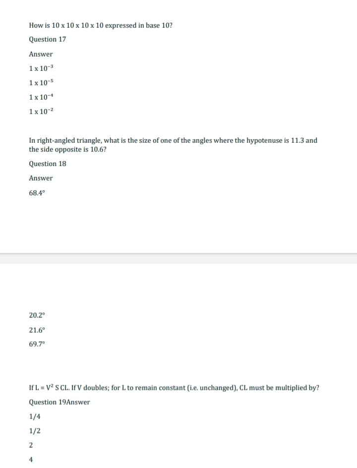 How is 10 x 10 x 10 x 10 expressed in base 10?
Question 17
Answer
1x 10-³
1 x 10-5
1x 10-4
1x 10-²
In right-angled triangle, what is the size of one of the angles where the hypotenuse is 11.3 and
the side opposite is 10.6?
Question 18
Answer
68.4°
20.2°
21.6°
69.7°
If L = V² S CL. If V doubles; for L to remain constant (i.e. unchanged), CL must be multiplied by?
Question 19Answer
1/4
1/2
2
4