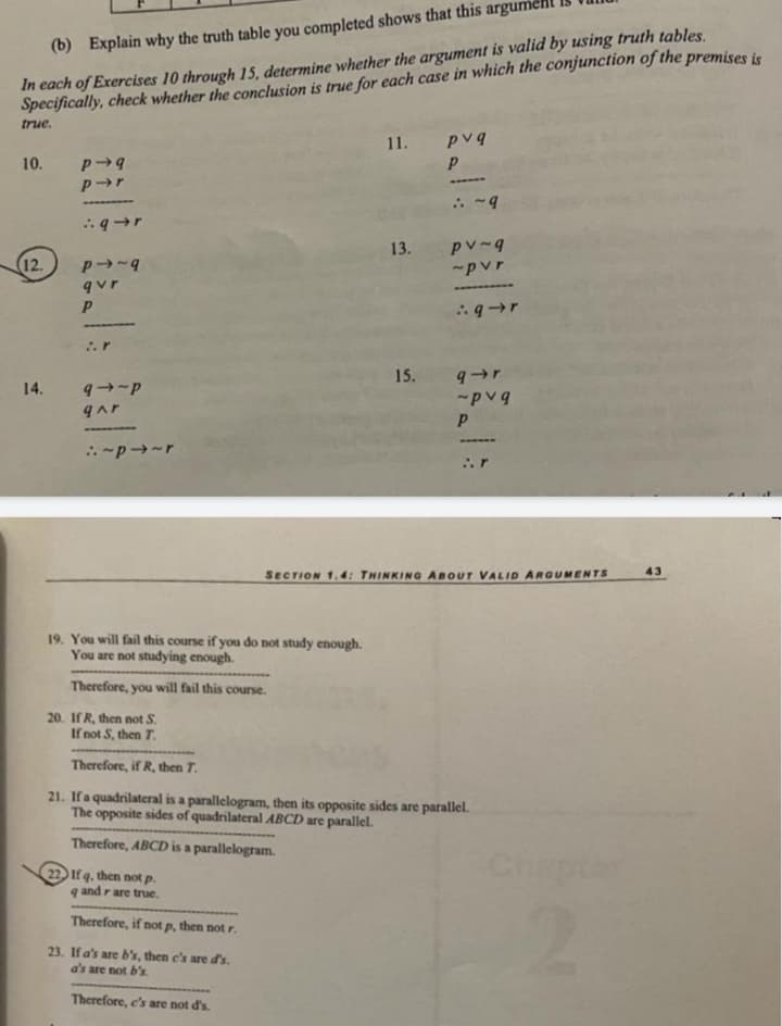 (b) Explain why the truth table you completed shows that this argumen
In each of Exercises 10 through 15, determine whether the argument is valid by using truth tables.
Specifically, check whether the conclusion is true for each case in which the conjunction of the premises is
true.
10.
12.
14.
P-9
p➜r
9-r
P→~9
qvr
P
➖➖➖➖➖
9~P
qar
:~p~r
19. You will fail this course if you do not study enough.
You are not studying enough.
Therefore, you will fail this course.
11.
22 If q. then not p.
qand rare true.
Therefore, if not p, then not r.
23. If a's are b's, then c's are d's.
a's are not b's
Therefore, e's are not d's.
13.
LIDE
pvq
:~9
pv-q
~pvr
:9-r
15. q➜r
~pvq
SECTION 1.4: THINKING ABOUT VALID ARGUMENTS
20. If R, then not S.
If not S, then 7.
Therefore, if R, then T.
21. If a quadrilateral is a parallelogram, then its opposite sides are parallel.
The opposite sides of quadrilateral ABCD are parallel.
Therefore, ABCD is a parallelogram.
Chapter
43