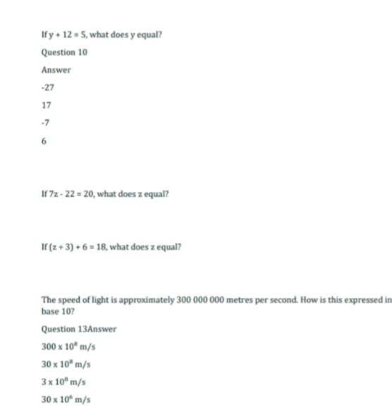 If y + 12 = 5, what does y equal?
Question 10
Answer
-27
17
-7
If 7z-22= 20, what does z equal?
If (z + 3) + 6 =18, what does z equal?
The speed of light is approximately 300 000 000 metres per second. How is this expressed in
base 10?
Question 13Answer
300 x 10 m/s
30 x 10" m/s
3 x 10" m/s
30 x 10 m/s