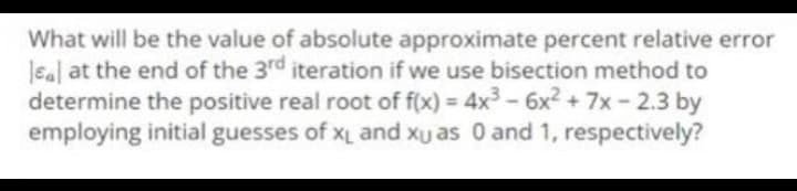 What will be the value of absolute approximate percent relative error
sal at the end of the 3rd iteration if we use bisection method to
determine the positive real root of f(x) = 4x³ - 6x² + 7x -2.3 by
employing initial guesses of XL and xu as 0 and 1, respectively?