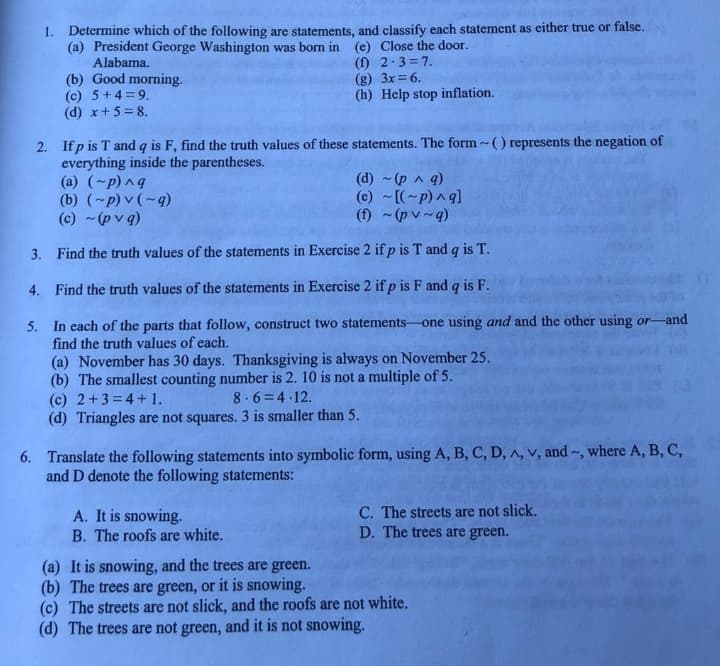 1. Determine which of the following are statements, and classify each statement as either true or false.
(a) President George Washington was born in (e) Close the door.
Alabama.
(1) 2.3=7.
(g) 3x = 6.
(h) Help stop inflation.
(b) Good morning.
(c) 5+4=9.
(d) x+5=8.
2. Ifp is T and q is F, find the truth values of these statements. The form~() represents the negation of
everything inside the parentheses.
(a) (~p) ^q
(b) (~p) v (~q)
(c) ~(pvq)
3.
Find the truth values of the statements in Exercise 2 if p is T and q is T.
4. Find the truth values of the statements in Exercise 2 if p is F and q is F.
5.
In each of the parts that follow, construct two statements-one using and and the other using or-and
find the truth values of each.
(d) ~ (p ^ q)
(e) ~[(~p) ^q]
(f) ~(pv~q)
(a) November has 30 days. Thanksgiving is always on November 25.
(b) The smallest counting number is 2. 10 is not a multiple of 5.
(c) 2+3=4+1.
8.6 4.12.
(d) Triangles are not squares. 3 is smaller than 5.
6. Translate the following statements into symbolic form, using A, B, C, D, A, V, and ~, where A, B, C,
and D denote the following statements:
A. It is snowing.
B. The roofs are white.
C. The streets are not slick.
D. The trees are green.
(a) It is snowing, and the trees are green.
(b) The trees are green, or it is snowing.
(c) The streets are not slick, and the roofs are not white.
(d) The trees are not green, and it is not snowing.