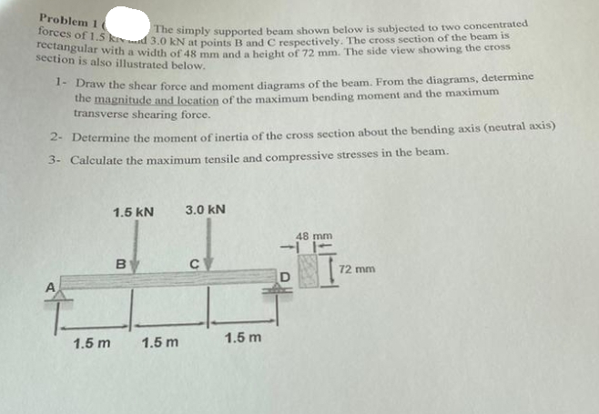 Problem 1 (
forces of 1.5 kid 3.0 kN at points B and C respectively. The cross section of the beam is
The simply supported beam shown below is subjected to two concentrated
rectangular with a width of 48 mm and a height of 72 mm. The side view showing the cross
section is also illustrated below.
1- Draw the shear force and moment diagrams of the beam. From the diagrams, determine
the magnitude and location of the maximum bending moment and the maximum
transverse shearing force.
2- Determine the moment of inertia of the cross section about the bending axis (neutral axis)
3- Calculate the maximum tensile and compressive stresses in the beam.
A
1.5 m
1.5 KN
B
1.5 m
3.0 kN
с
1.5 m
48 mm
72 mm