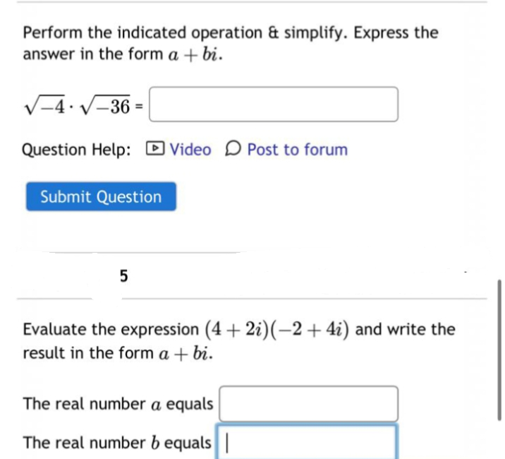 Perform the indicated operation & simplify. Express the
answer in the form a + bi.
√√-4√-36=
Question Help: Video Post to forum
Submit Question
5
Evaluate the expression (4+2i)(-2+ 4i) and write the
result in the form a + bi.
The real number a equals
The real number b equals |