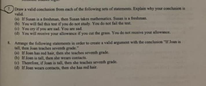 7. Draw a valid conclusion from each of the following sets of statements. Explain why your conclusion is
valid.
(a) If Susan is a freshman, then Susan takes mathematics. Susan is a freshman.
(b) You will fail this test if you do not study. You do not fail the test.
(c) You cry if you are sad. You are sad.
(d) You will receive your allowance if you cut the grass. You do not receive your allowance.
8. Arrange the following statements in order to create a valid argument with the conclusion "If Joan is
tall, then Joan teaches seventh grade."
(a) If Joan has red hair, then she teaches seventh grade.
(b) If Joan is tall, then she wears contacts.
(c) Therefore, if Joan is tall, then she teaches seventh grade.
(d) If Joan wears contacts, then she has red hair.