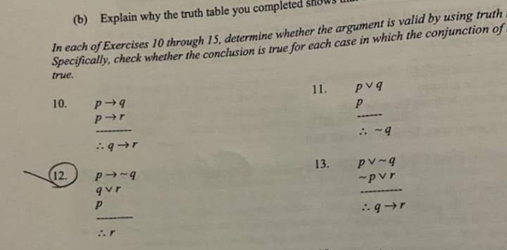 (b) Explain why the truth table you completed
In each of Exercises 10 through 15, determine whether the argument is valid by using truth
Specifically, check whether the conclusion is true for each case in which the conjunction of
true.
10.
12.
P-9
p➜r
:.q→r
P-~9
qvr
P
r
11. pvq
P
13.
: ~9
pv-g
~pvr
➖➖➖➖➖➖➖➖
:.q→r