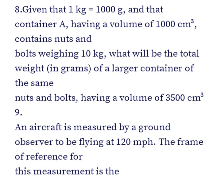 8.Given that 1 kg = 1000 g, and that
container A, having a volume of 1000 cm³,
contains nuts and
bolts weighing 10 kg, what will be the total
weight (in grams) of a larger container of
the same
nuts and bolts, having a volume of 3500 cm³
9.
An aircraft is measured by a ground
observer to be flying at 120 mph. The frame
of reference for
this measurement is the