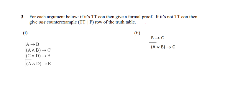 3. For each argument below: if it's TT con then give a formal proof. If it's not TT con then
give one counterexample (TT || F) row of the truth table.
(i)
A B
(AAB)
C
(CAD) E
(AAD)→E
(ii)
B → C
(A V B) → C