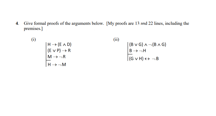 4. Give formal proofs of the arguments below. [My proofs are 13 and 22 lines, including the
premises.]
(i)
|H (EAD)
(EVP) → R
MR
HM
(ii)
(BVG) A (BAG)
BH
(GVH) B