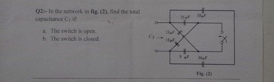 Q2:- In the network in fig. (2), find the total
capacitance Cr if:
a. The switch is open.
b. The switch is closed.
36 μF
18μF X
Cт - 18 F
#
9 AF
Ht
18μF
36µF
H
Fig. (2)