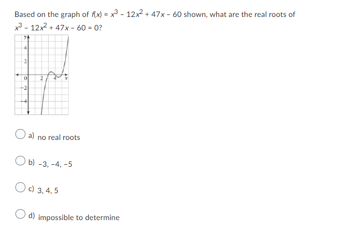 Based on the graph of f(x) = x³ - 12x² + 47x - 60 shown, what are the real roots of
x3-12x²+47x- 60 = 0?
ya
4
2
0
-2
-4
2
O a) no real roots
Ob) -3, -4,-5
c) 3, 4, 5
d) impossible to determine