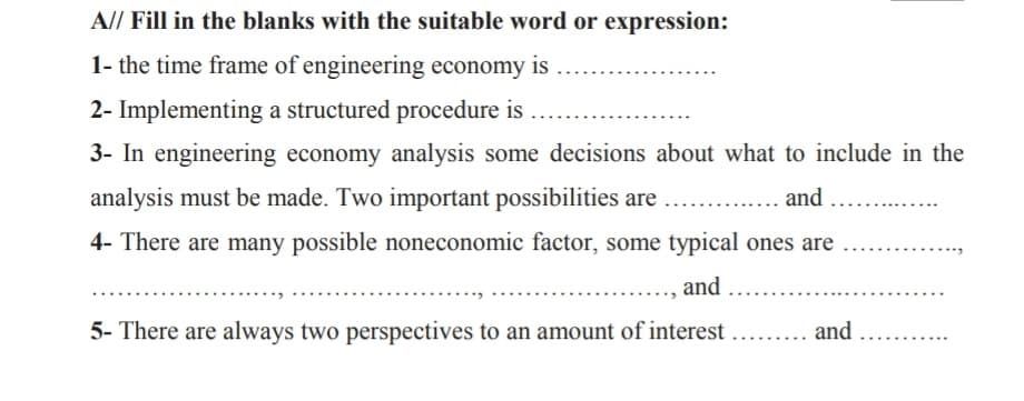 A// Fill in the blanks with the suitable word or expression:
1- the time frame of engineering economy is
2- Implementing a structured procedure is
3- In engineering economy analysis some decisions about what to include in the
analysis must be made. Two important possibilities are
and
4- There are many possible noneconomic factor, some typical ones are
and
5- There are always two perspectives to an amount of interest
.. and
