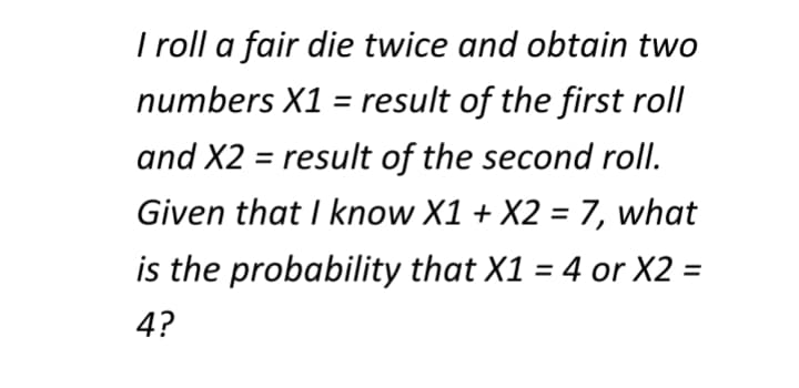 I roll a fair die twice and obtain two
numbers X1 = result of the first roll
and X2 = result of the second roll.
Given that I know X1 + X2 = 7, what
is the probability that X1 = 4 or X2 =
4?
