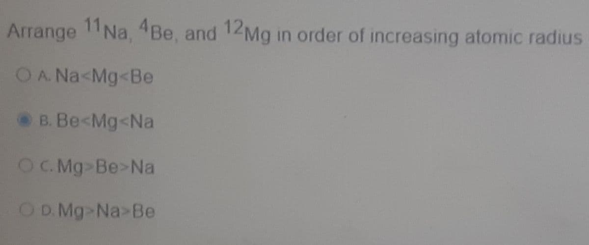 Arrange 11Na, 4Be, and 12Mg in order of increasing atomic radius
OA Na<Mg<Be
B. Be<Mg<Na
OC. Mg Be>Na
OD. Mg Na>Be
