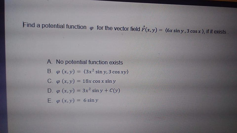 Find a potential function for the vector field F(x, y) = (6x sin y ,3 cos x), if it exists
A. No potential function exists
B. (x, y) = (3x sin y, 3 cos xy)
C. o (x, y) = 18x cos x sin y
D. o (x, y) = 3x² sin y + C(y)
%3D
E. o (x, y) = 6 sin y
