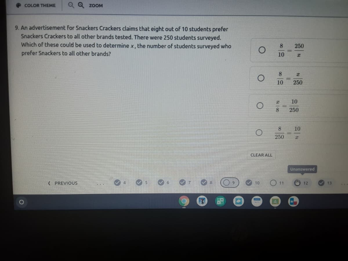 COLOR THEME
Q Q ZOOM
9. An advertisement for Snackers Crackers claims that eight out of 10 students prefer
Snackers Crackers to all other brands tested. There were 250 students surveyed.
Which of these could be used to determine x, the number of students surveyed who
prefer Snackers to all other brands?
8
250
10
8
10
250
10
250
8
10
250
CLEAR ALL
Unanswered
( PREVIOUS
4.
8
10
O 11
12
13
