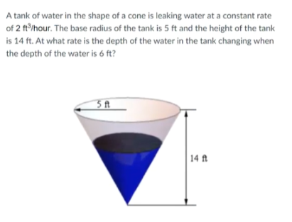 A tank of water in the shape of a cone is leaking water at a constant rate
of 2 ft'/hour. The base radius of the tank is 5 ft and the height of the tank
is 14 ft. At what rate is the depth of the water in the tank changing when
the depth of the water is 6 ft?
3 ft
| 14 ft
