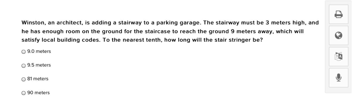 Winston, an architect, is adding a stairway to a parking garage. The stairway must be 3 meters high, and
he has enough room on the ground for the staircase to reach the ground 9 meters away, which will
satisfy local building codes. To the nearest tenth, how long will the stair stringer be?
O 9.0 meters
9.5 meters
O 81 meters
O 90 meters
