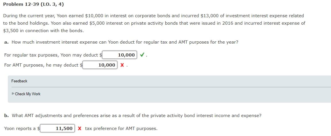 Problem 12-39 (LO. 3, 4)
During the current year, Yoon earned $10,000 in interest on corporate bonds and incurred $13,000 of investment interest expense related
to the bond holdings. Yoon also earned $5,000 interest on private activity bonds that were issued in 2016 and incurred interest expense of
$3,500 in connection with the bonds.
a. How much investment interest expense can Yoon deduct for regular tax and AMT purposes for the year?
For regular tax purposes, Yoon may deduct $
For AMT purposes, he may deduct $
Feedback
►Check My Work
10,000 ✓.
Yoon reports a $
10,000 X.
b. What AMT adjustments and preferences arise as a result of the private activity bond interest income and expense?
11,500 X tax preference for AMT purposes.