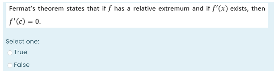 Fermat's theorem states that if f has a relative extremum and if f'(x) exists, then
f'(c) = 0.
Select one:
True
False