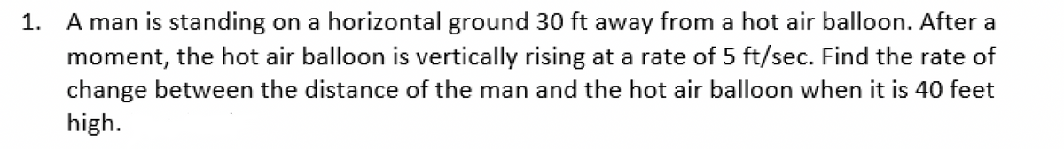 1.
A man is standing on a horizontal ground 30 ft away from a hot air balloon. After a
moment, the hot air balloon is vertically rising at a rate of 5 ft/sec. Find the rate of
change between the distance of the man and the hot air balloon when it is 40 feet
high.