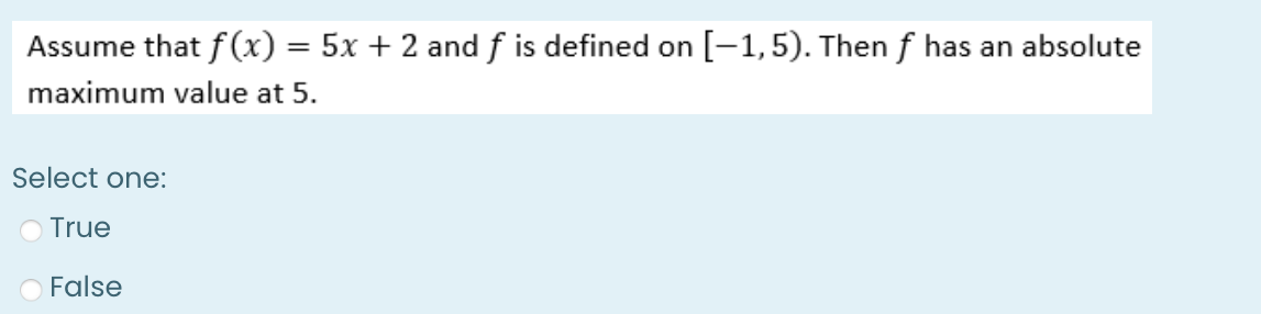 Assume that f(x) = 5x + 2 and f is defined on [-1,5). Then f has an absolute
maximum value at 5.
Select one:
O True
False