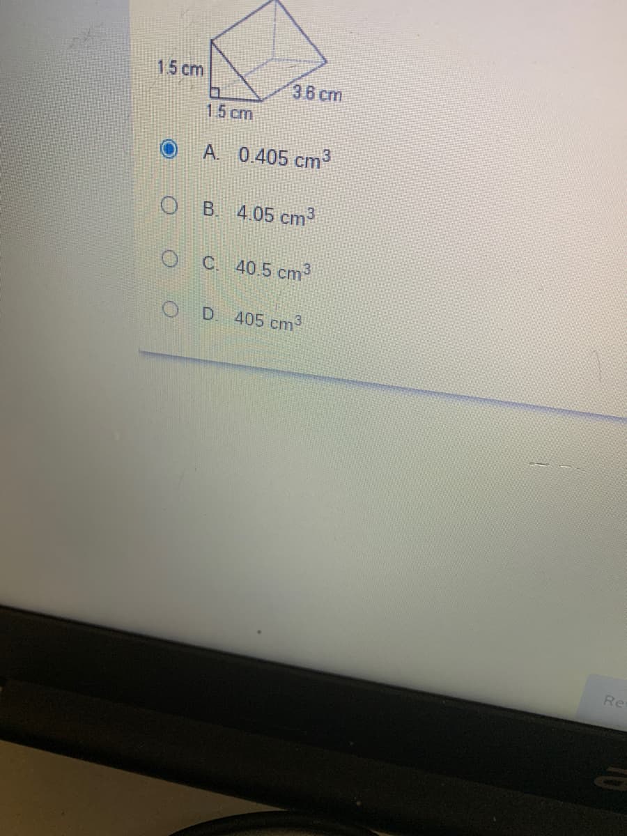 15 cm
3.6 cm
15 cm
A. 0.405 cm³
O B. 4.05 cm
O C. 405 cm3
O D. 405 cm3
Re
