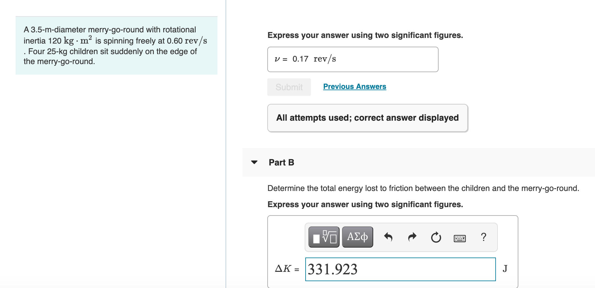 ### Physics Problem - Rotational Motion and Energy

#### Problem Statement
A 3.5-m-diameter merry-go-round with rotational inertia \(120 \, \text{kg} \cdot \text{m}^2\) is spinning freely at \(0.60 \, \text{rev/s}\). Four 25-kg children sit suddenly on the edge of the merry-go-round.

#### Part A
After the children sit on the edge of the merry-go-round, the system's new rotational speed needs to be found. 

**Given:**
- Diameter of the merry-go-round: \(3.5 \, \text{m}\)
- Rotational inertia of the merry-go-round: \(120 \, \text{kg} \cdot \text{m}^2\)
- Initial angular speed: \(0.60 \, \text{rev/s}\)
- Number of children: 4
- Mass of each child: \(25 \, \text{kg}\)

**Calculation Submissions:**
- The correct answer for the new angular speed is \( \nu = 0.17 \, \text{rev/s} \).

#### Part B
Determine the total energy lost to friction between the children and the merry-go-round.

**Express your answer using two significant figures:**
- \( \Delta K = 331.923 \, \text{J} \)

This indicates that a change in kinetic energy \(\Delta K\) is calculated, highlighting the energy lost due to friction when the children sit on the merry-go-round.

### Explanation

- The problem illustrates rotational inertia and angular momentum conservation principles.
- The rotational inertia of the merry-go-round changes when the children sit on it, affecting the rotational speed.
- The calculation of energy loss involves understanding the changes in kinetic energy due to the added mass at a radius from the axis of rotation.

This example problem and its solved parts are crucial for understanding rotational dynamics and energy principles in physics.