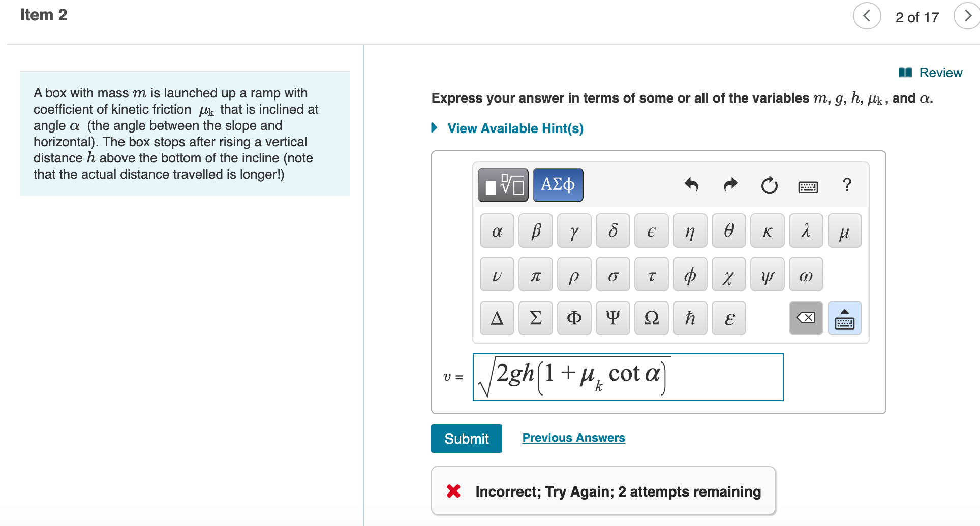 I Reviev
A box with mass m is launched up a ramp with
coefficient of kinetic friction uk that is inclined at
angle a (the angle between the slope and
horizontal). The box stops after rising a vertical
distance h above the bottom of the incline (note
that the actual distance travelled is longer!)
Express your answer in terms of some or all of the variables m, g, h, µk , and a.
• View Available Hint(s)
ΑΣφ
?
