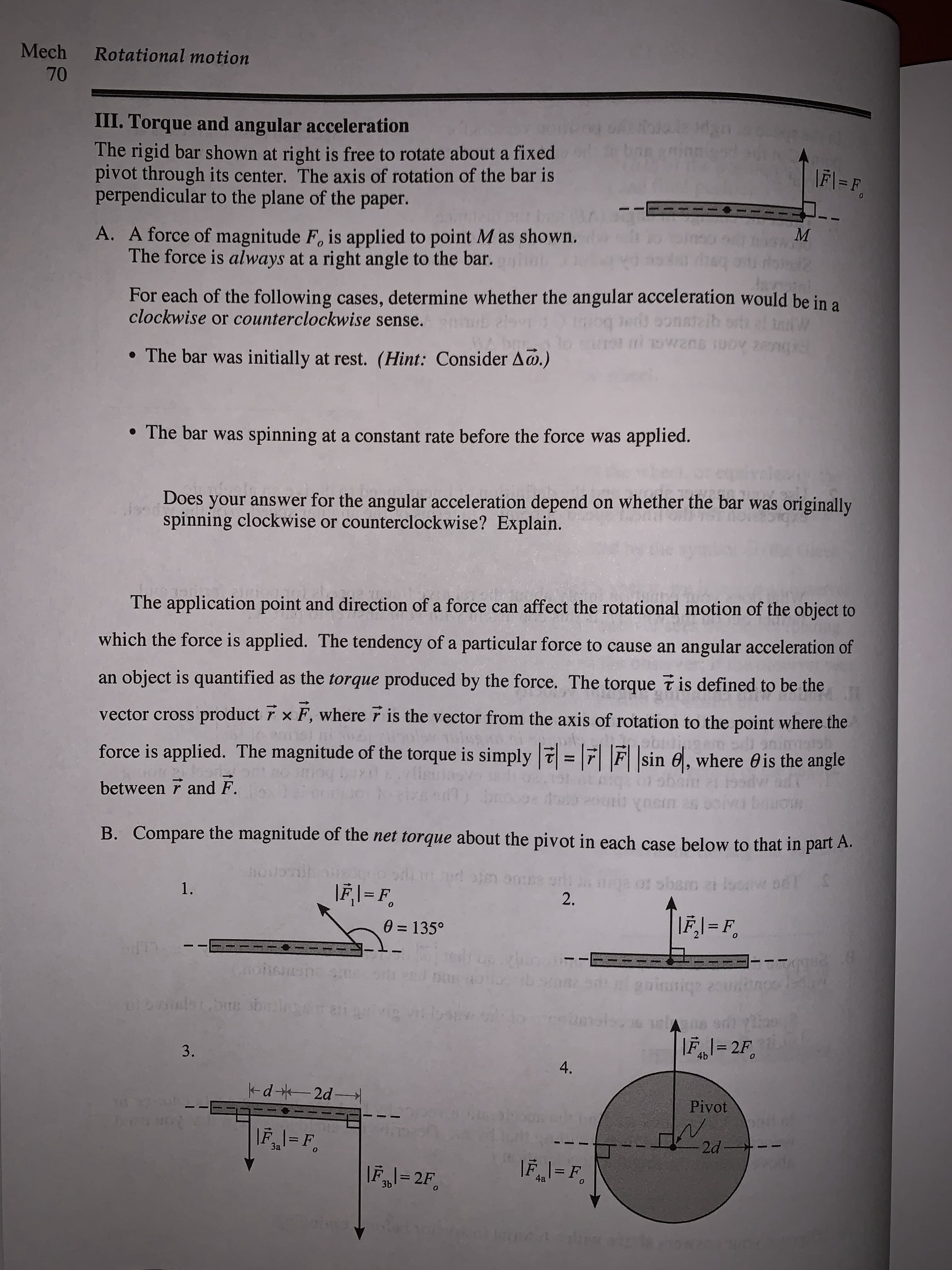 III. Torque and angular acceleration
The rigid bar shown at right is free to rotate about a fixed
pivot through its center. The axis of rotation of the bar is
perpendicular to the plane of the paper.
ban aninn
\F\ = F,
M
A. A force of magnitude F, is applied to point M as shown.
The force is always at a right angle to the bar.
For each of the following cases, determine whether the angular acceleration would be in a
clockwise or counterclockwise sense.
es oonstaib orth
• The bar was initially at rest. (Hint: Consider A@.)
• The bar was spinning at a constant rate before the force was applied.
Does your answer for the angular acceleration depend on whether the bar was originally
spinning clockwise or counterclockwise? Explain.
