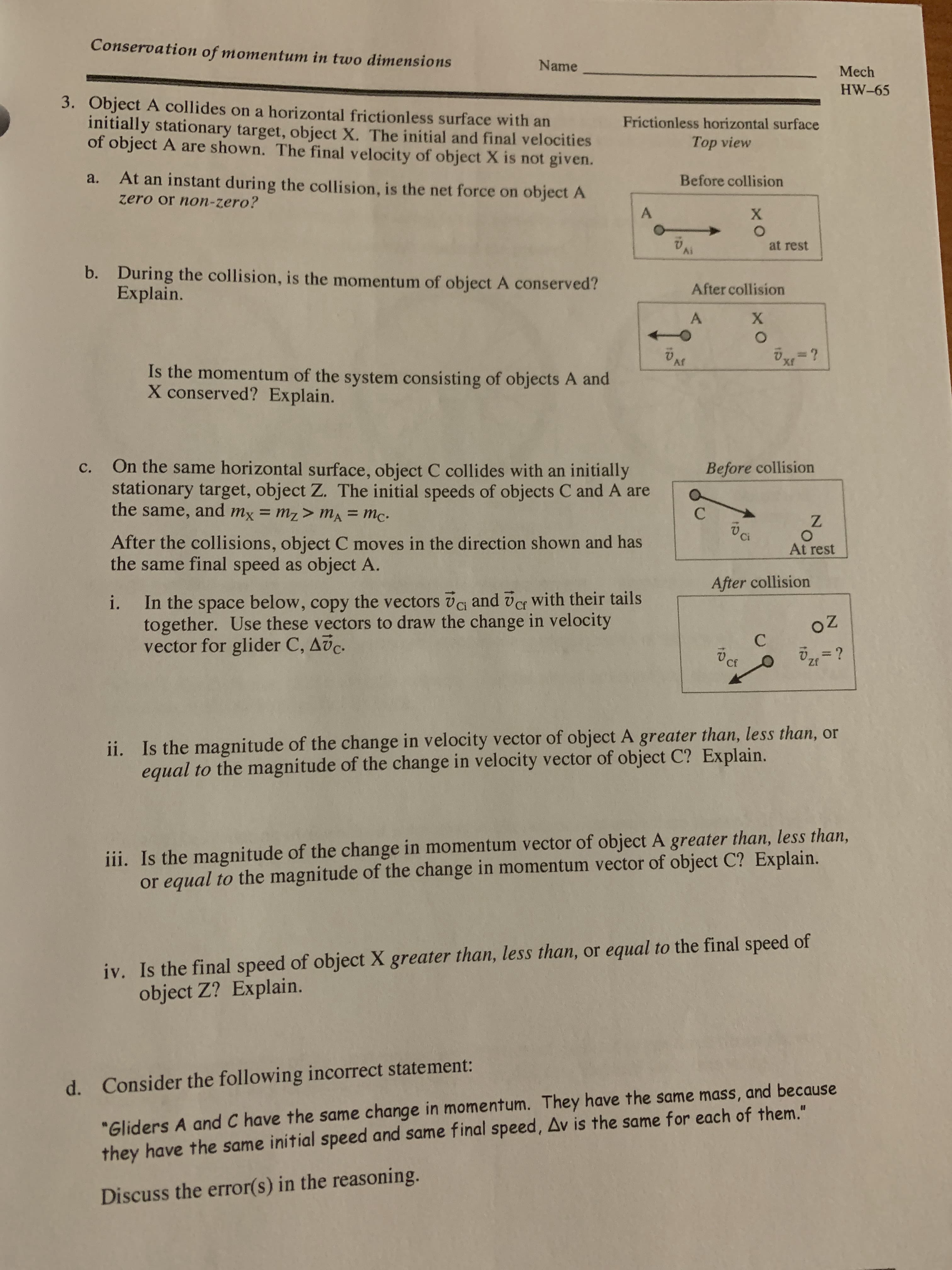 On the same horizontal surface, object C collides with an initially
stationary target, object Z. The initial speeds of objects C and A are
the same, and mx = mz> MA = Mc.
с.
Before collision
Ci
After the collisions, object C moves in the direction shown and has
the same final speed as object A.
At rest
After collision
In the space below, copy the vectors vG and ver with their tails
together. Use these vectors to draw the change in velocity
vector for glider C, Avc.
i.
Cf
%3D
Cf
Zf
ii. Is the magnitude of the change in velocity vector of object A greater than, less than, or
equal to the magnitude of the change in velocity vector of object C? Explain.
iii. Is the magnitude of the change in momentum vector of object A greater than, less than,
or equal to the magnitude of the change in momentum vector of object C? Explain.

