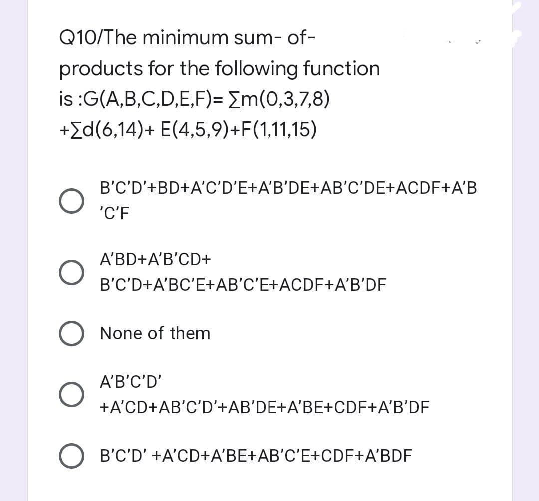 Q10/The minimum sum-of-
products for the following function
is :G(A,B,C,D,E,F)= [m(0,3,7,8)
+[d(6,14)+ E(4,5,9)+F(1,11,15)
O
B'C'D'+BD+A'C'D'E+A'B'DE+AB'C'DE+ACDF+A'B
'C'F
A'BD+A'B'CD+
B'C'D+A'BC'E+AB'C'E+ACDF+A'B'DF
None of them
A'B'C'D'
+A'CD+AB'C'D'+AB'DE+A'BE+CDF+A'B'DF
B'C'D' +A'CD+A'BE+AB'C'E+CDF+A'BDF