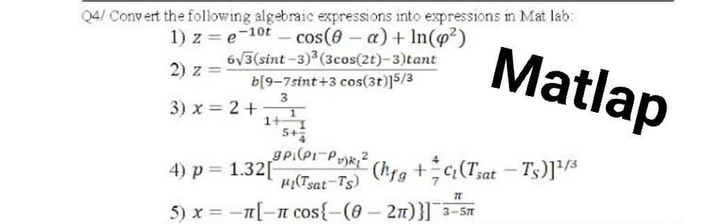 Q4/ Convert the following algebraic expressions into expressions in Mat lab:
1) z=e-10t - cos(0-a) + In(p²)
6√3(sint-3)³ (3cos(2t)-3)tant
2) z =
b[9-7sint+3 cos(3t)]5/3
3
3) x = 2 +
1+ 1
5+4
gpi(P₁-P₂)k₂²
4) p = 1.32[
(hfg+(Tsat - Ts)]¹/3
Hi(Tsat-Ts)
TL
5) x = -1[-π cos{-(0-2)}] 3-5m
-It
Matlap