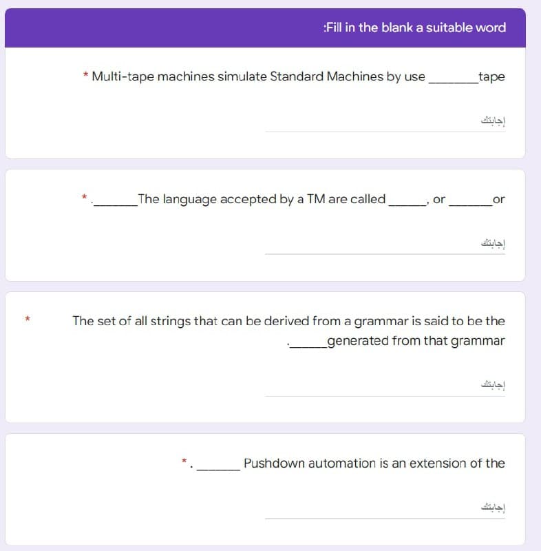 :Fill in the blank a suitable word
_tape
Multi-tape machines simulate Standard Machines by use
The language accepted by a TM are called
The set of all strings that can be derived from a grammar is said to be the
_generated from that grammar
Pushdown automation is an extension of the
or
إجابتك
or
إجابتك
إجابتك
إجابتك