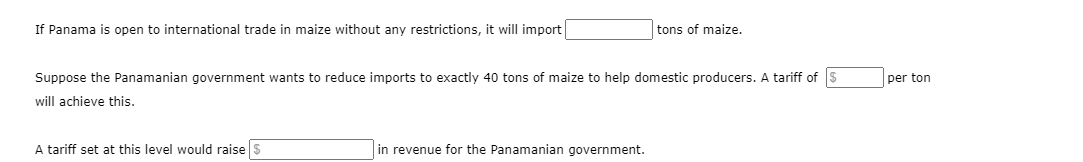 If Panama is open to international trade in maize without any restrictions, it will import
tons of maize.
Suppose the Panamanian government wants to reduce imports to exactly 40 tons of maize to help domestic producers. A tariff of S
per ton
will achieve this.
A tariff set at this level would raise S
in revenue for the Panamanian government.
