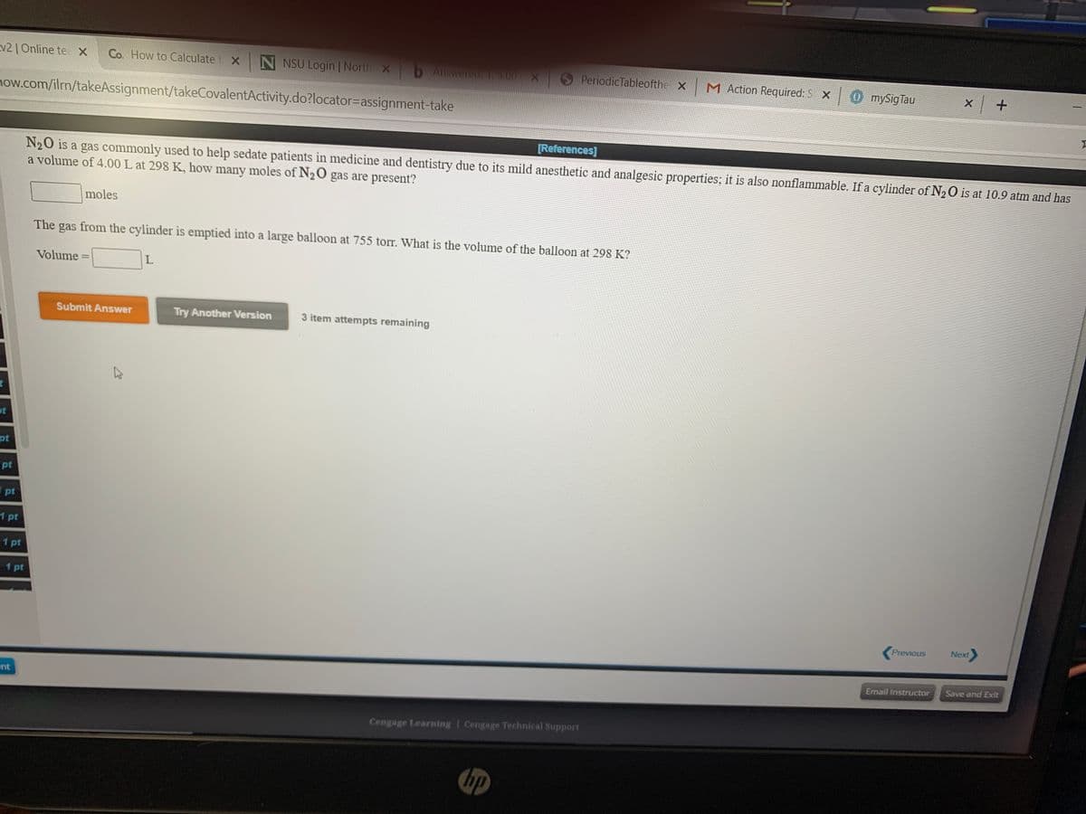 v21 Online te X
Co. How to Calculate
N NSU Login | North X
bAer X
S PeriodicTableofthe
M Action Required: S X
O mySigTau
mow.com/ilm/takeAssignment/takeCovalentActivity.do?locator=Dassignment-take
[References)
N20 is a gas commonly used to help sedate patients in medicine and dentistry due to its mild anesthetic and analgesic properties; it is also nonflammable. If a cylinder of N20 is at 10.9 atm and has
a volume of 4.00 L at 298 K, how many moles of N20 gas are present?
moles
The gas from the cylinder is emptied into a large balloon at 755 torr. What is the volume of the balloon at 298 K?
Volume =
Submit Answer
Try Another Version
3 item attempts remaining
pt
pt
pt
1 pt
1 pt
1 pt
Previous
Next
nt
Email Instructor
Save and Exit
Cengage Learning I Cengage Technical Support
