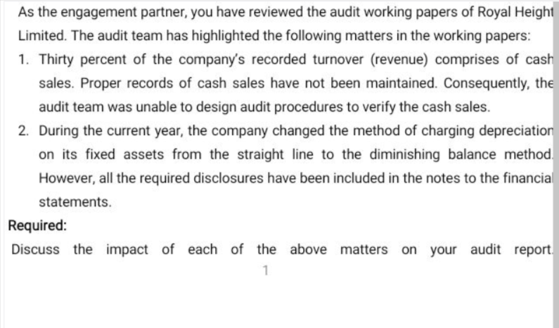 As the engagement partner, you have reviewed the audit working papers of Royal Height
Limited. The audit team has highlighted the following matters in the working papers:
1. Thirty percent of the company's recorded turnover (revenue) comprises of cash
sales. Proper records of cash sales have not been maintained. Consequently, the
audit team was unable to design audit procedures to verify the cash sales.
2. During the current year, the company changed the method of charging depreciation
on its fixed assets from the straight line to the diminishing balance method.
However, all the required disclosures have been included in the notes to the financial
statements.
Required:
Discuss the impact of each of the above matters on your audit report.
1
