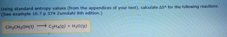 Using standard entropy values (from the appendices of your text), calculate ASº for the following reactions.
(See example 10.7 p 374 Zumdahl 8th edition.)
CH3CH2OH(1) C2H4(g) + H20(g)
