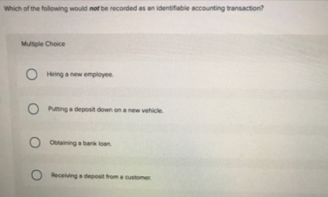 Which of the following would not be recorded as an identifiable accounting transaction?
Multiple Choice
Hiring a new employee.
Putting a deposit down on a new vehicle.
O Obtaining a bank loan.
O Recelving a deposit from a customer.
