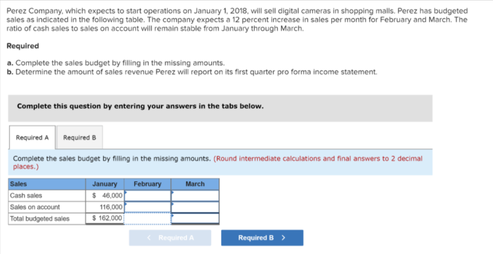 Perez Company, which expects to start operations on January 1, 2018, will sell digital cameras in shopping malls. Perez has budgeted
sales as indicated in the following table. The company expects a 12 percent increase in sales per month for February and March. The
ratio of cash sales to sales on account will remain stable from January through March.
Required
a. Complete the sales budget by filling in the missing amounts.
b. Determine the amount of sales revenue Perez will report on its first quarter pro forma income statement.
Complete this question by entering your answers in the tabs below.
Required A
Required B
Complete the sales budget by filling in the missing amounts. (Round intermediate calculations and final answers to 2 decimal
places.)
Sales
January
February
March
$ 46,000
116,000
Cash sales
Sales on account
Total budgeted sales
$ 162,000
< Required A
Required B >
