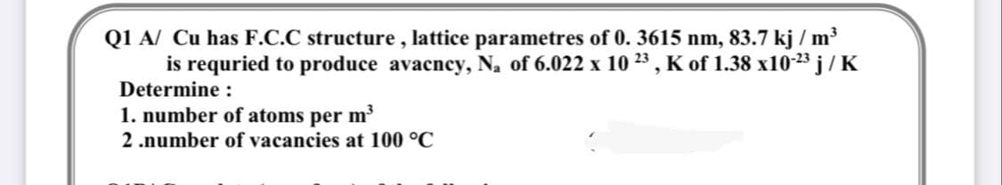 Q1 A/ Cu has F.C.C structure , lattice parametres of 0. 3615 nm, 83.7 kj / m³
is requried to produce avacncy, N, of 6.022 x 10 23 , K of 1.38 x10-23 j /K
Determine :
1. number of atoms per m
2 .number of vacancies at 100 °C
