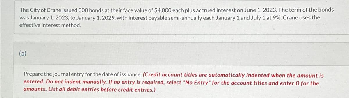 The City of Crane issued 300 bonds at their face value of $4,000 each plus accrued interest on June 1, 2023. The term of the bonds
was January 1, 2023, to January 1, 2029, with interest payable semi-annually each January 1 and July 1 at 9%. Crane uses the
effective interest method.
(a)
Prepare the journal entry for the date of issuance. (Credit account titles are automatically indented when the amount is
entered. Do not indent manually. If no entry is required, select "No Entry" for the account titles and enter 0 for the
amounts. List all debit entries before credit entries.)