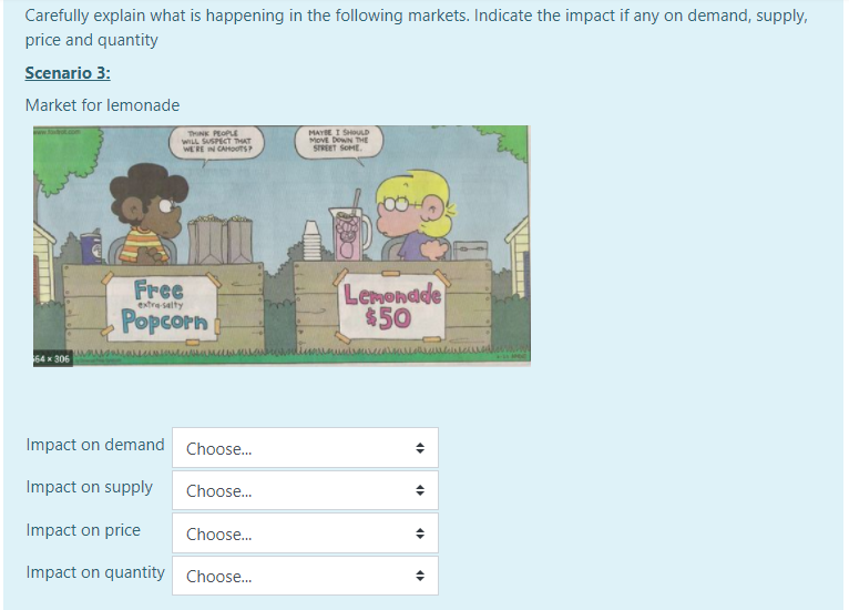 Carefully explain what is happening in the following markets. Indicate the impact if any on demand, supply,
price and quantity
Scenario 3:
Market for lemonade
THINK PEOPLE
WILL SUSPECT THAT
WERE IN CAHOTS
MAYBE I SHOLD
MOVE DOWN THE
SREET SOME.
Free
Popcorn
Lenondde
$50
extre salty
www.wwwww
64 306
Impact on demand
Choose.
Impact on supply
Choose.
Impact on price
Choose.
Impact on quantity
Choose.
