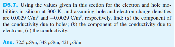 D5.7. Using the values given in this section for the electron and hole mo-
bilities in silicon at 300 K, and assuming hole and electron charge densities
are 0.0029 C/m³ and -0.0029 C/m³, respectively, find: (a) the component of
the conductivity due to holes; (b) the component of the conductivity due to
electrons; (c) the conductivity.
Ans. 72.5 µS/m; 348 μS/m; 421 μS/m