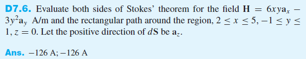 6x yax
D7.6. Evaluate both sides of Stokes' theorem for the field H =
3y²a, A/m and the rectangular path around the region, 2 ≤ x ≤ 5, -1 ≤ y ≤
1, z = 0. Let the positive direction of dS be az.
Ans. -126 A; -126 A