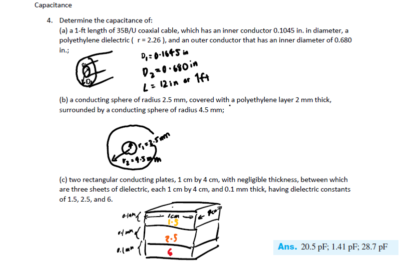 Capacitance
4. Determine the capacitance of:
(a) a 1-ft length of 35B/U coaxial cable, which has an inner conductor 0.1045 in. in diameter, a
polyethylene dielectric ( r = 2.26), and an outer conductor that has an inner diameter of 0.680
in.;
D₁ = 0.1645 in
D₂=0.680 in
L = 12 in or 1ft
(b) a conducting sphere of radius 2.5 mm, covered with a polyethylene layer 2 mm thick,
surrounded by a conducting sphere of radius 4.5 mm;
√₂=4.5mm
(c) two rectangular conducting plates, 1 cm by 4 cm, with negligible thickness, between which
are three sheets of dielectric, each 1 cm by 4 cm, and 0.1 mm thick, having dielectric constants
of 1.5, 2.5, and 6.
0.1AM {
Icm
1.5
at man d
2-5
6
Ans. 20.5 pF; 1.41 pF; 28.7 pF