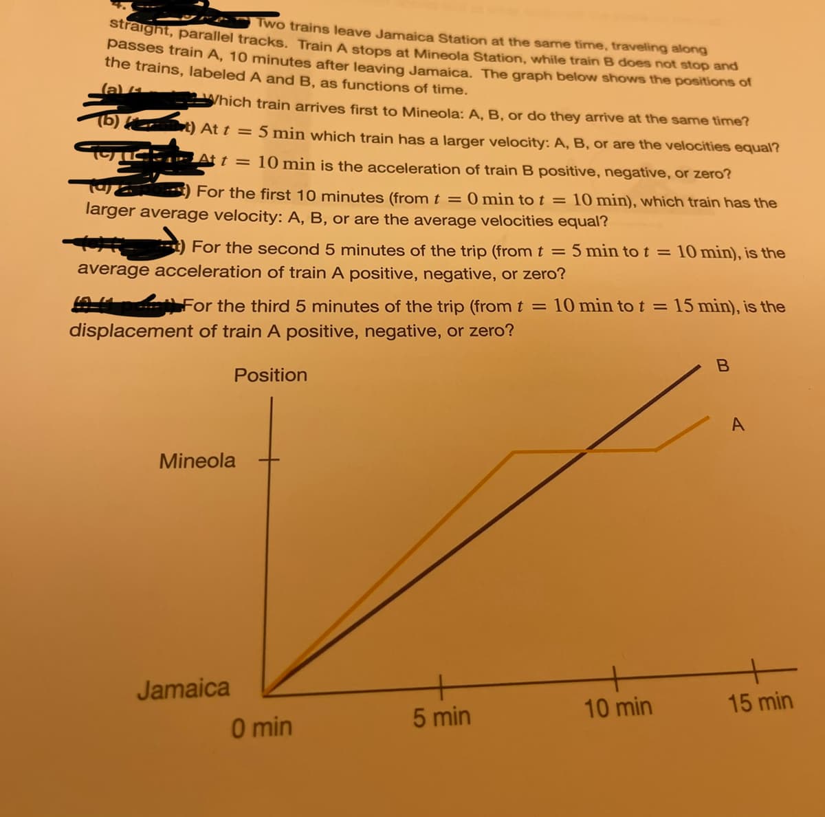 straight, parallel tracks. Train A stops at Mineola Station, while train B does not stop and
Two trains leave Jamaica Station at the same time, traveling along
passes train A, 10 minutes after leaving Jamaica. The graph below shows the positions of
the trains, labeled A and B, as functions of time.
(a) Which train arrives first to Mineola: A, B, or do they arrive at the same time?
(b)) At t = 5 min which train has a larger velocity: A, B, or are the velocities equal?
At t = 10 min is the acceleration of train B positive, negative, or zero?
92
For the first 10 minutes (from t = 0 min to t = 10 min), which train has the
larger average velocity: A, B, or are the average velocities equal?
For the second 5 minutes of the trip (from t = 5 min to t =
average acceleration of train A positive, negative, or zero?
For the third 5 minutes of the trip (from t = 10 min to t = 15 min), is the
displacement of train A positive, negative, or zero?
Position
Mineola
Jamaica
0 min
5 min
10 min), is the
10 min
B
A
15 min