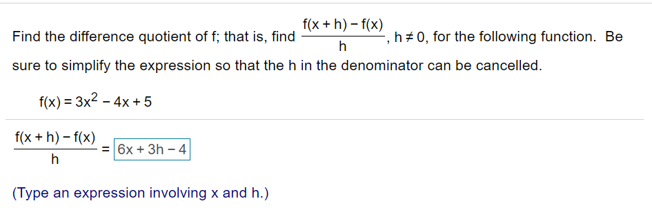 f(x + h) – f(x)
Find the difference quotient of f; that is, find
h+ 0, for the following function. Be
h
sure to simplify the expression so that the h in the denominator can be cancelled.
f(x) = 3x2 – 4x +5
f(x + h) – f(x)
= 6x + 3h - 4
(Type an expression involving x and h.)
