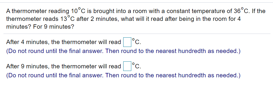 A thermometer reading 10°C is brought into a room with a constant temperature of 36°C. If the
thermometer reads 13°C after 2 minutes, what will it read after being in the room for 4
minutes? For 9 minutes?
After 4 minutes, the thermometer will read
°c.
(Do not round until the final answer. Then round to the nearest hundredth as needed.)
After 9 minutes, the thermometer will read °C.
С.
(Do not round until the final answer. Then round to the nearest hundredth as needed.)
