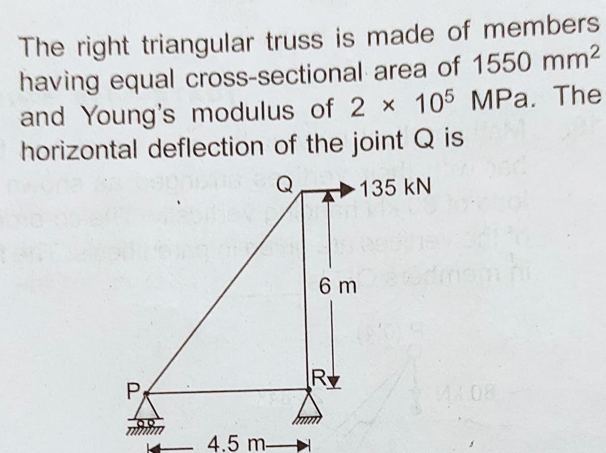 The right triangular truss is made of members
having equal cross-sectional area of 1550 mm2
and Young's modulus of 2 x 105 MPa. The
horizontal deflection of the joint Q is
Q
135 kN
6 m
Ry
P
4.5 m
